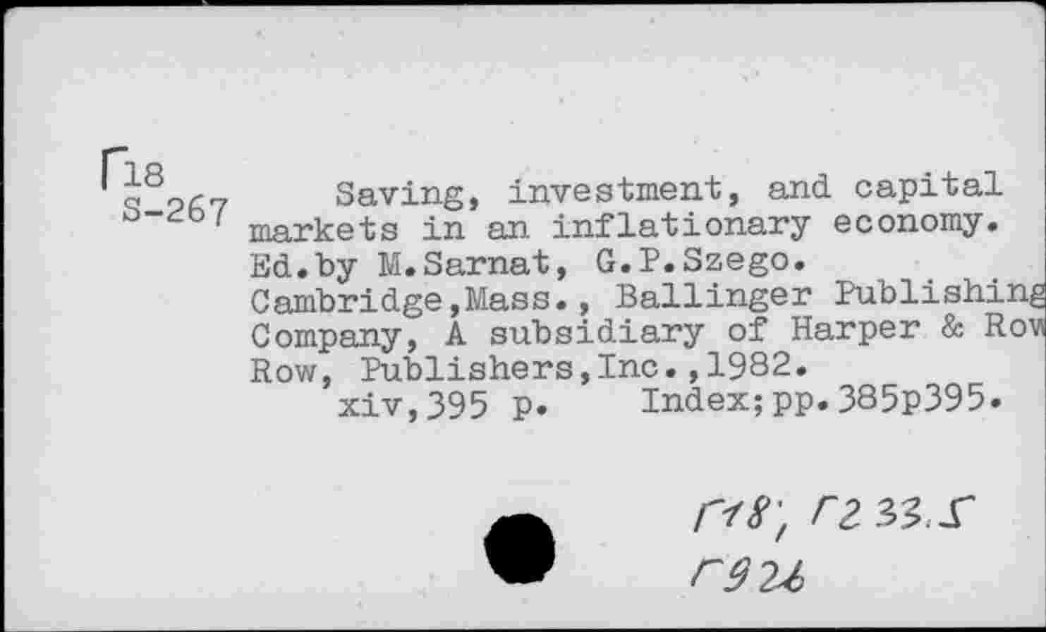 ﻿oö?/'7 Saving, investment, and capital ' markets in an inflationary economy. Ed.by M.Sarnat, G.P.Szego.
Cambridge,Mass., Ballinger Publishing Company, A subsidiary of Harper & Rovs Row, Publishers,Inc.,1982.
xiv,395 p. Index;pp.385p395.
I